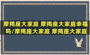 摩羯座大家庭 摩羯座大家庭幸福吗/摩羯座大家庭 摩羯座大家庭幸福吗-我的网站